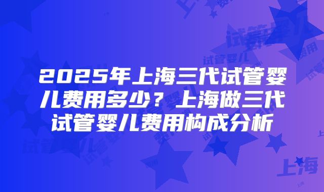 2025年上海三代试管婴儿费用多少?上海做三代试管婴儿费用构成分析