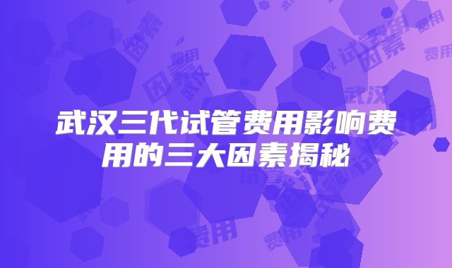 武汉三代试管费用影响费用的三大因素揭秘