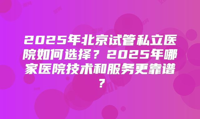 2025年北京试管私立医院如何选择?2025年哪家医院技术和服务更靠谱?