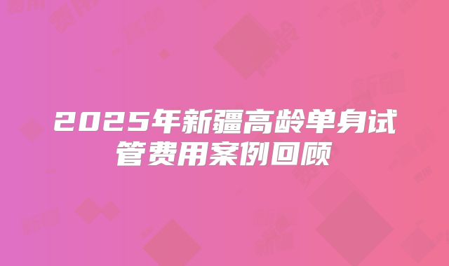 2025年新疆高龄单身试管费用案例回顾