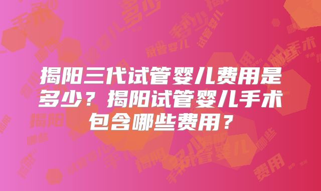 揭阳三代试管婴儿费用是多少？揭阳试管婴儿手术包含哪些费用？