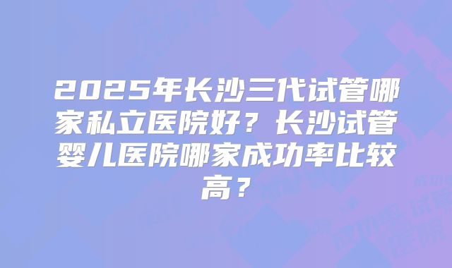2025年长沙三代试管哪家私立医院好?长沙试管婴儿医院哪家成功率比较高?