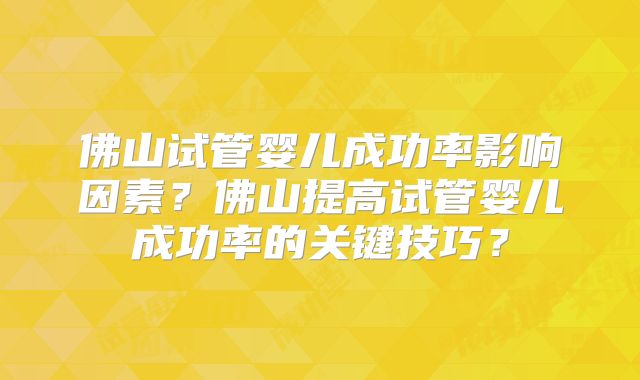 佛山试管婴儿成功率影响因素?佛山提高试管婴儿成功率的关键技巧?