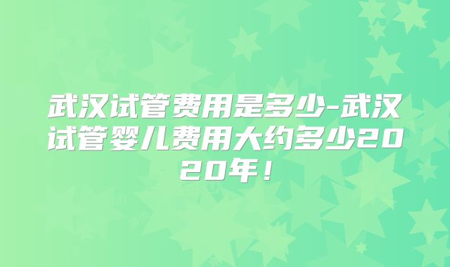 武汉试管费用是多少-武汉试管婴儿费用大约多少2020年!