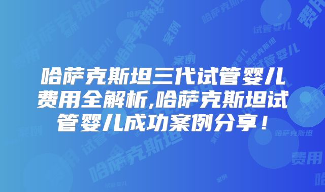 哈萨克斯坦三代试管婴儿费用全解析,哈萨克斯坦试管婴儿成功案例分享!