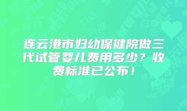 连云港市妇幼保健院做三代试管婴儿费用多少？收费标准已公布！
