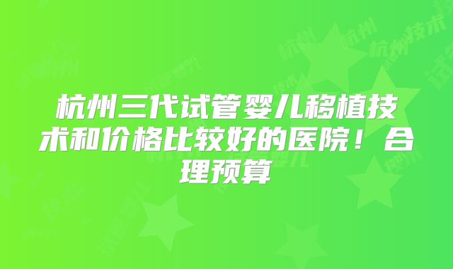 杭州三代试管婴儿移植技术和价格比较好的医院!合理预算