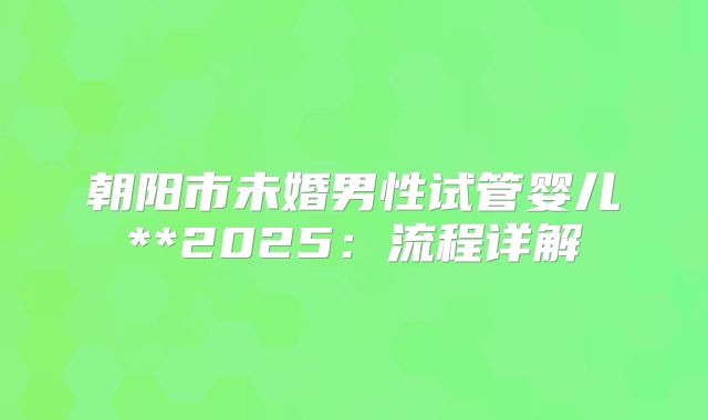 朝阳市未婚男性试管婴儿**2025：流程详解