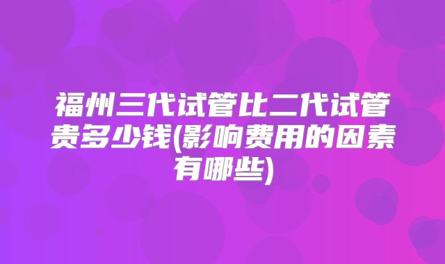 福州三代试管比二代试管贵多少钱(影响费用的因素有哪些)
