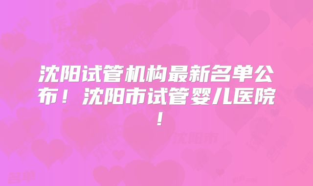 沈阳试管机构最新名单公布！沈阳市试管婴儿医院！