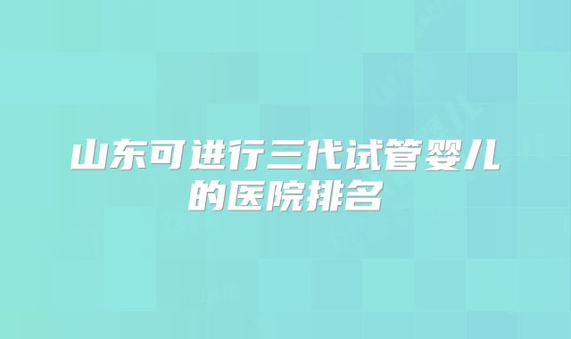 山东可进行三代试管婴儿的医院排名