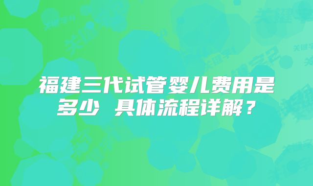 福建三代试管婴儿费用是多少 具体流程详解？