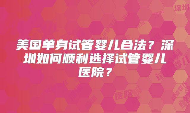 美国单身试管婴儿合法?深圳如何顺利选择试管婴儿医院?