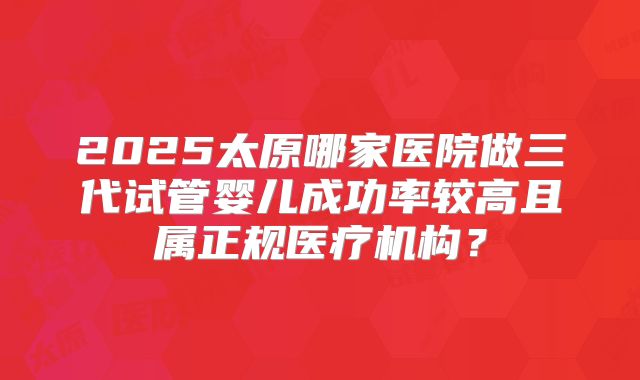 2025太原哪家医院做三代试管婴儿成功率较高且属正规医疗机构?
