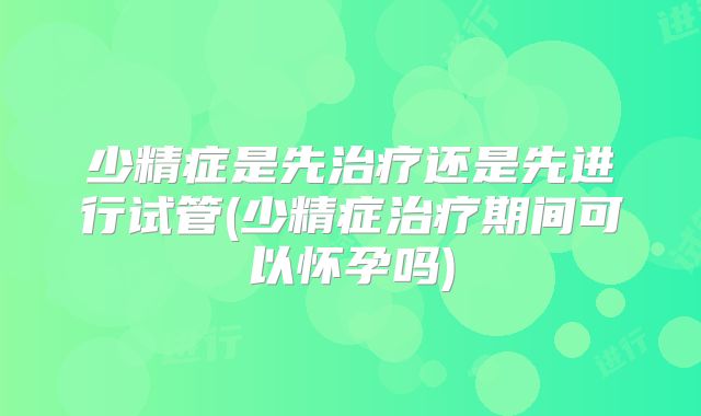 少精症是先治疗还是先进行试管(少精症治疗期间可以怀孕吗)