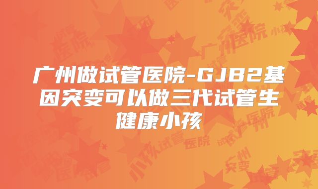 广州做试管医院-GJB2基因突变可以做三代试管生健康小孩