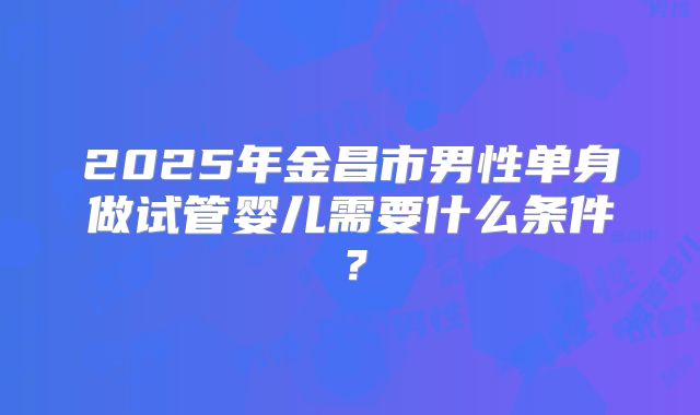 2025年金昌市男性单身做试管婴儿需要什么条件？