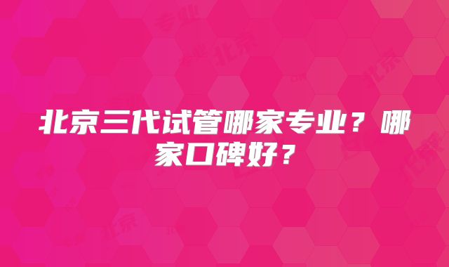 北京三代试管哪家专业?哪家口碑好?