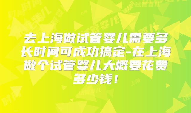 去上海做试管婴儿需要多长时间可成功搞定-在上海做个试管婴儿大概要花费多少钱!