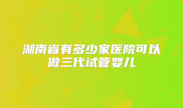 湖南省有多少家医院可以做三代试管婴儿