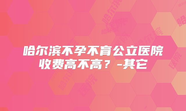 哈尔滨不孕不育公立医院收费高不高?-其它