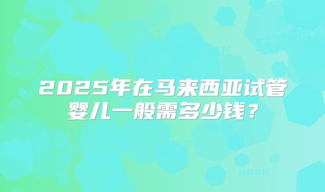 2025年在马来西亚试管婴儿一般需多少钱？