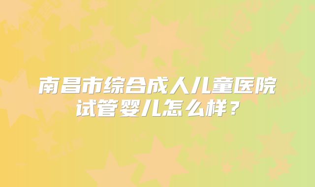 南昌市综合成人儿童医院试管婴儿怎么样？