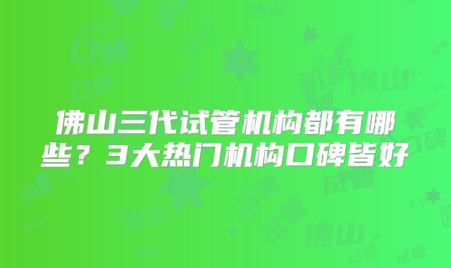 佛山三代试管机构都有哪些？3大热门机构口碑皆好