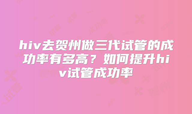 hiv去贺州做三代试管的成功率有多高？如何提升hiv试管成功率