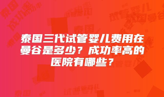 泰国三代试管婴儿费用在曼谷是多少？成功率高的医院有哪些？