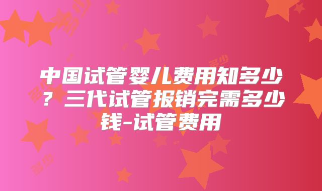 中国试管婴儿费用知多少？三代试管报销完需多少钱-试管费用