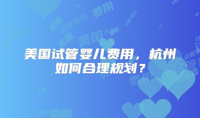 美国试管婴儿费用,杭州如何合理规划?