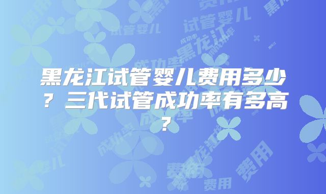 黑龙江试管婴儿费用多少？三代试管成功率有多高？