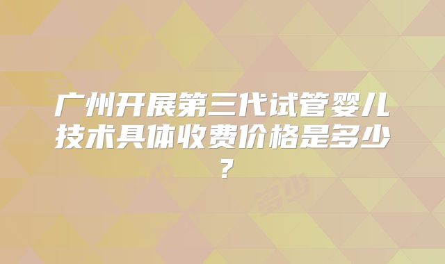广州开展第三代试管婴儿技术具体收费价格是多少?