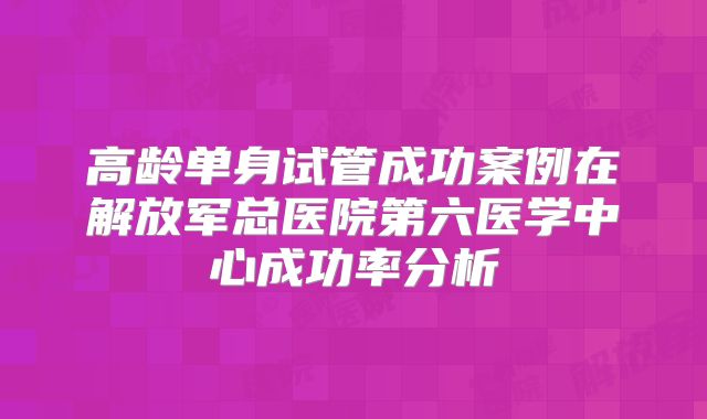 高龄单身试管成功案例在解放军总医院第六医学中心成功率分析