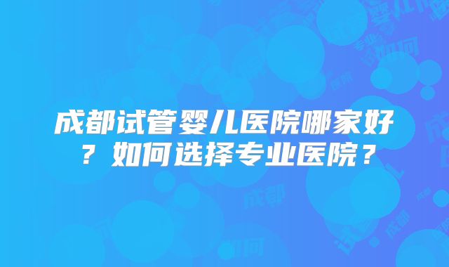 成都试管婴儿医院哪家好?如何选择专业医院?
