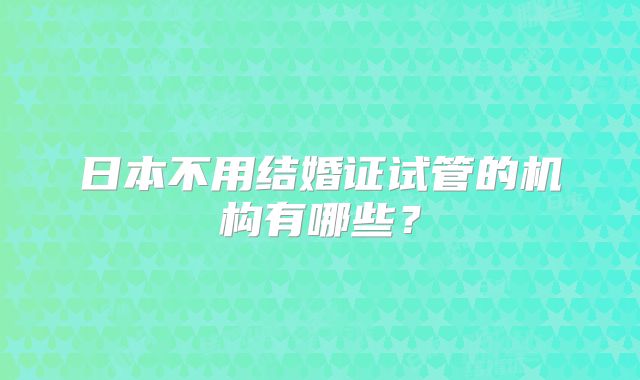 日本不用结婚证试管的机构有哪些?