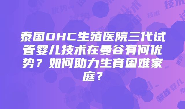 泰国DHC生殖医院三代试管婴儿技术在曼谷有何优势?如何助力生育困难家庭?