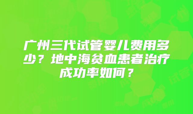 广州三代试管婴儿费用多少？地中海贫血患者治疗成功率如何？