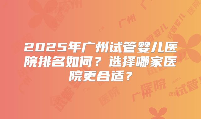 2025年广州试管婴儿医院排名如何?选择哪家医院更合适?
