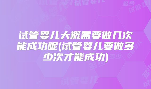 试管婴儿大概需要做几次能成功呢(试管婴儿要做多少次才能成功)