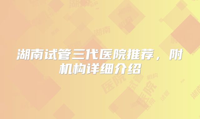 湖南试管三代医院推荐，附机构详细介绍