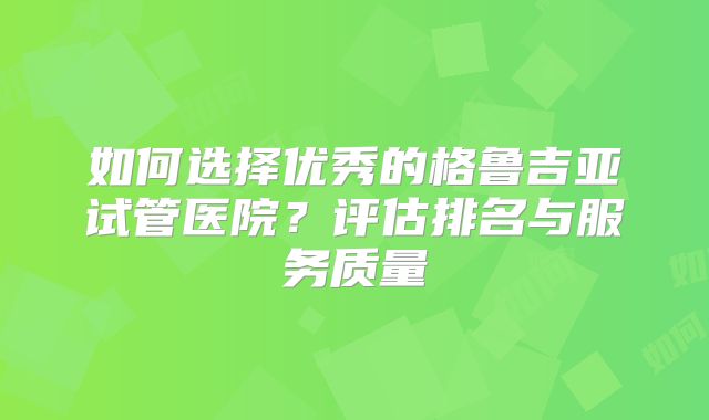 如何选择优秀的格鲁吉亚试管医院?评估排名与服务质量
