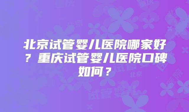 北京试管婴儿医院哪家好？重庆试管婴儿医院口碑如何？