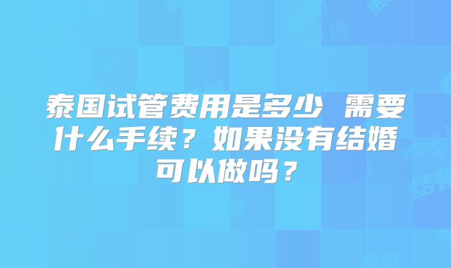 泰国试管费用是多少 需要什么手续？如果没有结婚可以做吗？