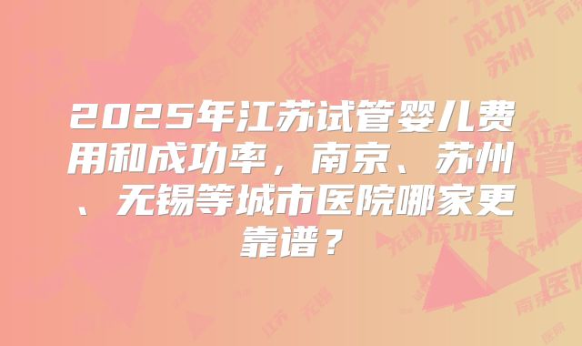 2025年江苏试管婴儿费用和成功率，南京、苏州、无锡等城市医院哪家更靠谱？