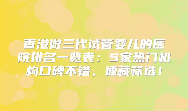 香港做三代试管婴儿的医院排名一览表：5家热门机构口碑不错，速藏筛选！
