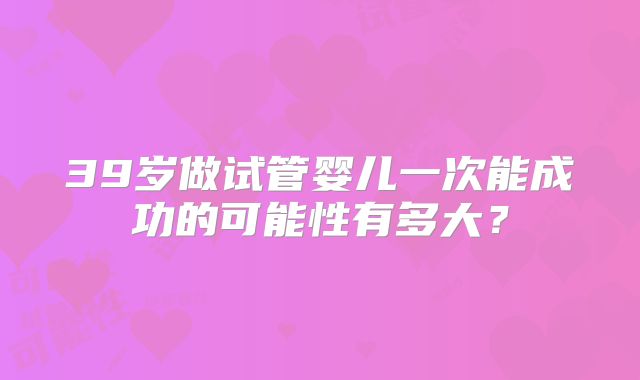 39岁做试管婴儿一次能成功的可能性有多大?
