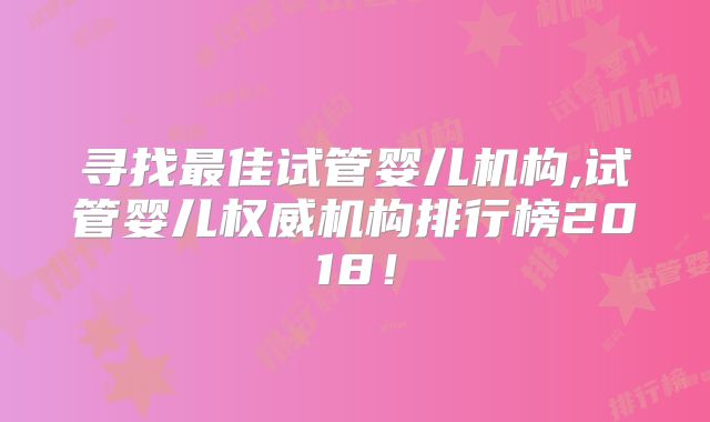 寻找最佳试管婴儿机构,试管婴儿权威机构排行榜2018！