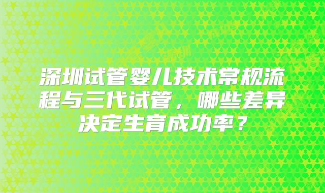 深圳试管婴儿技术常规流程与三代试管,哪些差异决定生育成功率?